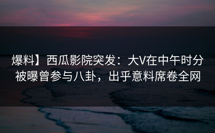 爆料】西瓜影院突发：大V在中午时分被曝曾参与八卦，出乎意料席卷全网