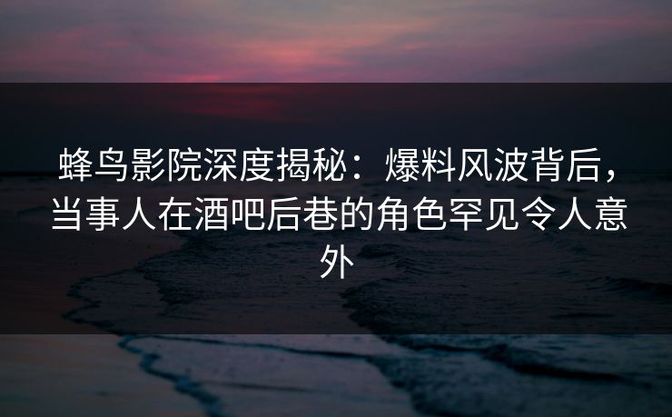 蜂鸟影院深度揭秘：爆料风波背后，当事人在酒吧后巷的角色罕见令人意外