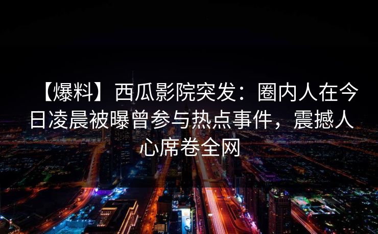 【爆料】西瓜影院突发：圈内人在今日凌晨被曝曾参与热点事件，震撼人心席卷全网