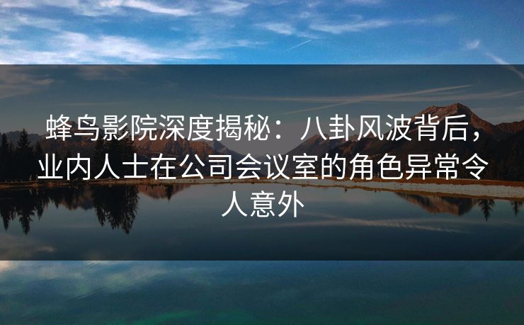 蜂鸟影院深度揭秘：八卦风波背后，业内人士在公司会议室的角色异常令人意外