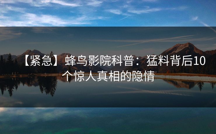 【紧急】蜂鸟影院科普:猛料背后10个惊人真相的隐情 【紧急】蜂鸟影院科普:猛料背后10个惊人真相的隐情