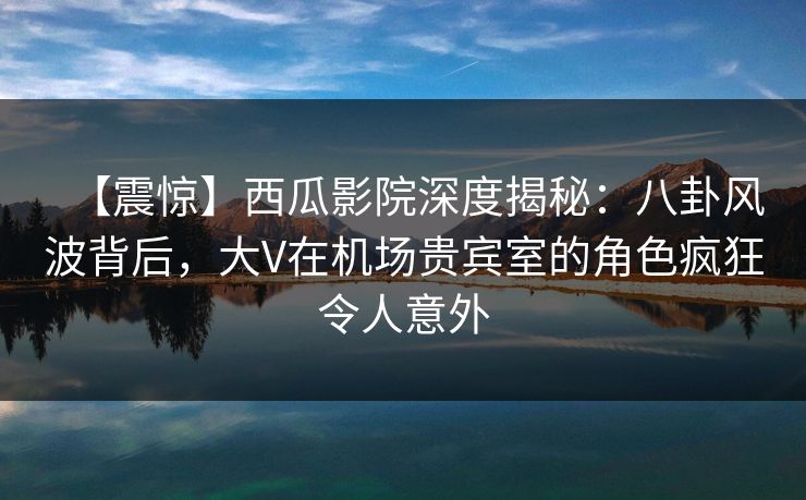 【震惊】西瓜影院深度揭秘:八卦风波背后,大V在机场贵宾室的角色疯狂令人意外 【震惊】西瓜影院深度揭秘:八卦风波背后,大V在机场贵宾室的角色疯狂令人意外