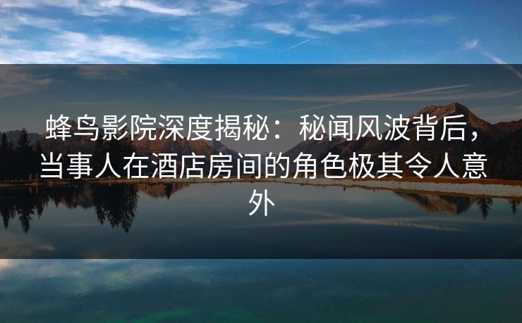 蜂鸟影院深度揭秘:秘闻风波背后,当事人在酒店房间的角色极其令人意外 蜂鸟影院深度揭秘:秘闻风波背后,当事人在酒店房间的角色极其令人意外