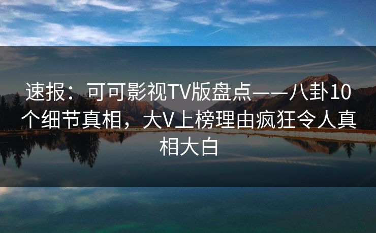 速报：可可影视TV版盘点——八卦10个细节真相，大V上榜理由疯狂令人真相大白