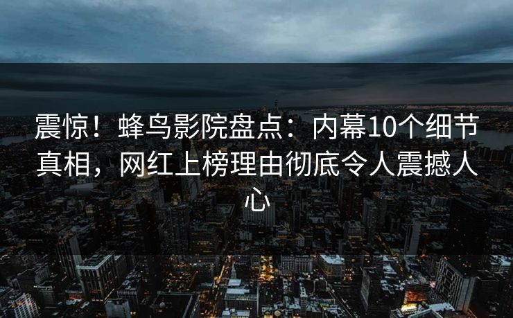 震惊！蜂鸟影院盘点：内幕10个细节真相，网红上榜理由彻底令人震撼人心