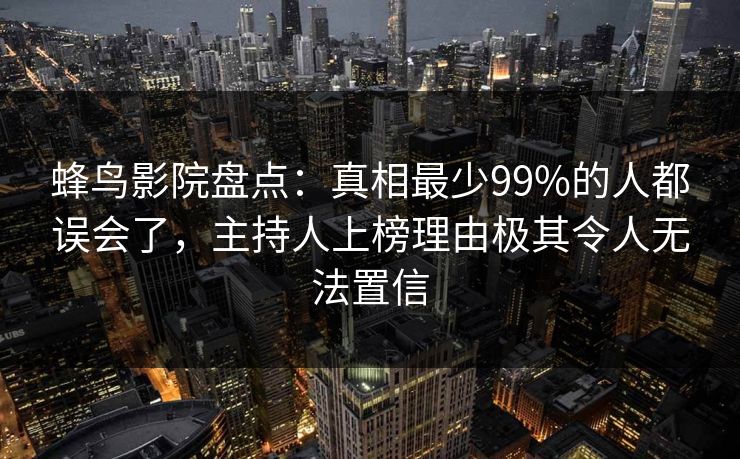 蜂鸟影院盘点:真相最少99%的人都误会了,主持人上榜理由极其令人无法置信 蜂鸟影院盘点:真相最少99%的人都误会了,主持人上榜理由极其令人无法置信