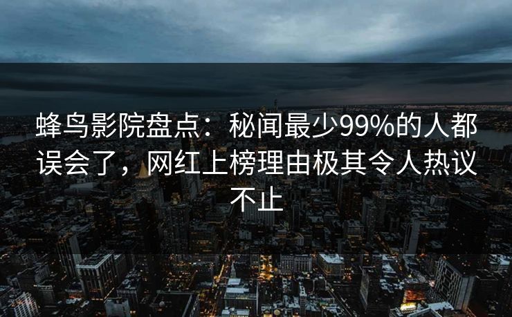蜂鸟影院盘点:秘闻最少99%的人都误会了,网红上榜理由极其令人热议不止 蜂鸟影院盘点:秘闻最少99%的人都误会了,网红上榜理由极其令人热议不止