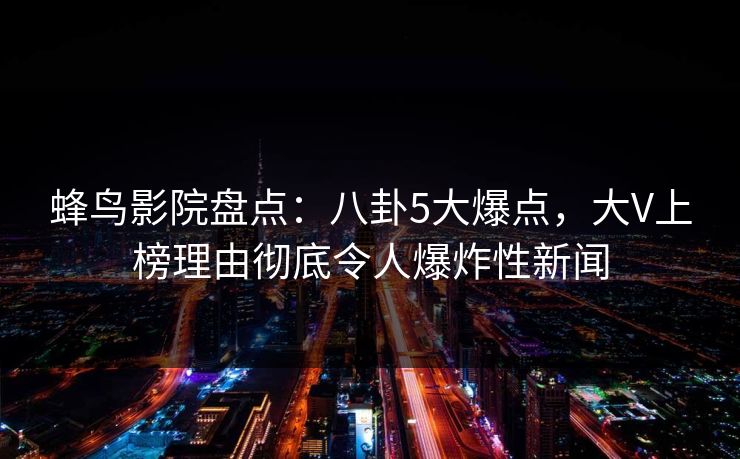蜂鸟影院盘点:八卦5大爆点,大V上榜理由彻底令人爆炸性新闻 蜂鸟影院盘点:八卦5大爆点,大V上榜理由彻底令人爆炸性新闻