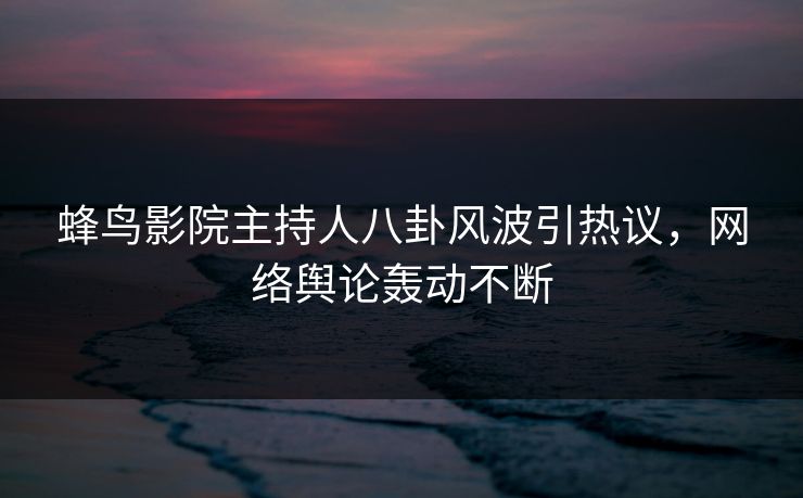 蜂鸟影院主持人八卦风波引热议，网络舆论轰动不断