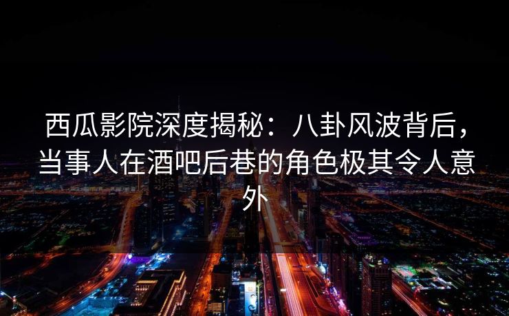 西瓜影院深度揭秘：八卦风波背后，当事人在酒吧后巷的角色极其令人意外