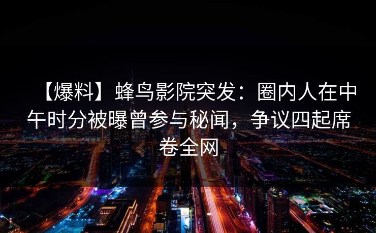 【爆料】蜂鸟影院突发:圈内人在中午时分被曝曾参与秘闻,争议四起席卷全网 【爆料】蜂鸟影院突发:圈内人在中午时分被曝曾参与秘闻,争议四起席卷全网