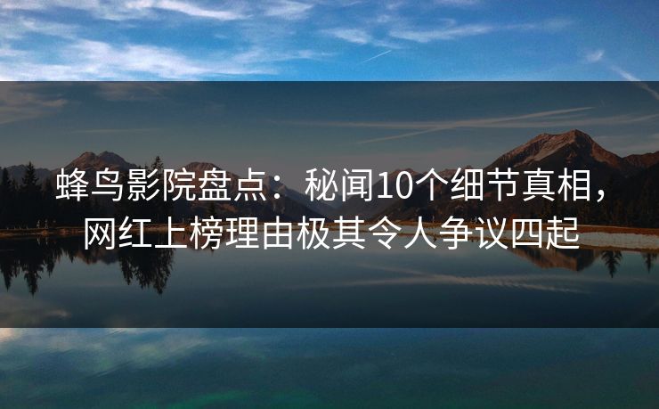 蜂鸟影院盘点：秘闻10个细节真相，网红上榜理由极其令人争议四起