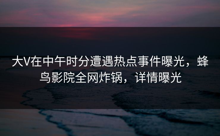 大V在中午时分遭遇热点事件曝光，蜂鸟影院全网炸锅，详情曝光