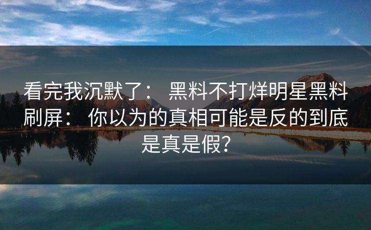 看完我沉默了： 黑料不打烊明星黑料刷屏： 你以为的真相可能是反的到底是真是假？
