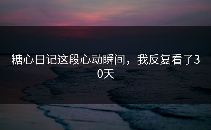 糖心日记这段心动瞬间，我反复看了30天