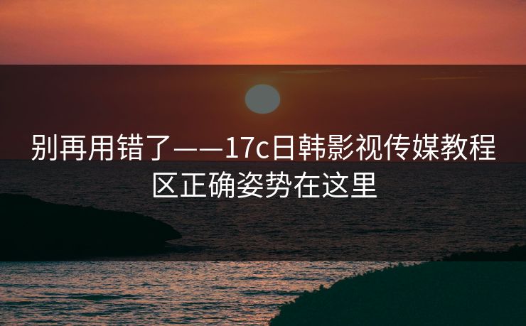 别再用错了——17c日韩影视传媒教程区正确姿势在这里
