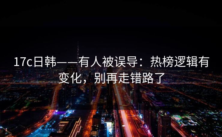 17c日韩——有人被误导：热榜逻辑有变化，别再走错路了