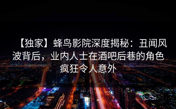 【独家】蜂鸟影院深度揭秘:丑闻风波背后,业内人士在酒吧后巷的角色疯狂令人意外 【独家】蜂鸟影院深度揭秘:丑闻风波背后,业内人士在酒吧后巷的角色疯狂令人意外