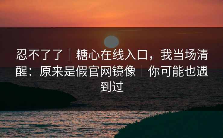 忍不了了｜糖心在线入口，我当场清醒：原来是假官网镜像｜你可能也遇到过