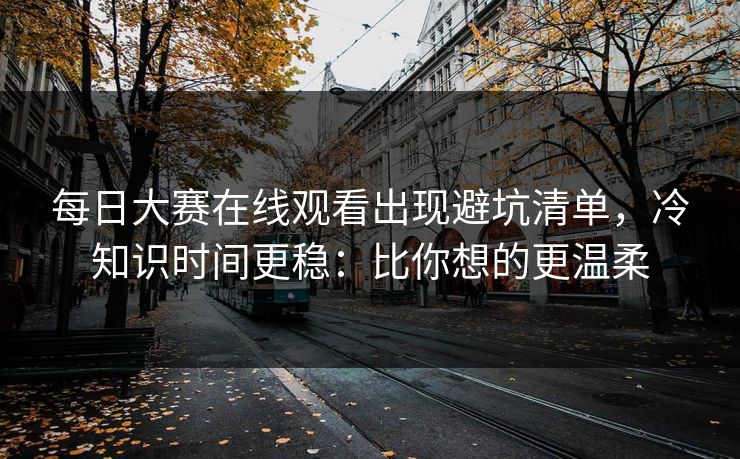每日大赛在线观看出现避坑清单,冷知识时间更稳:比你想的更温柔 每日大赛在线观看出现避坑清单,冷知识时间更稳:比你想的更温柔