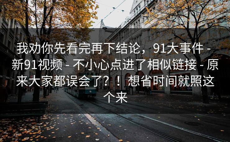 我劝你先看完再下结论,91大事件 - 新91视频 - 不小心点进了相似链接 - 原来大家都误会了?!想省时间就照这个来 我劝你先看完再下结论,91大事件 - 新91视频 - 不小心点进了相似链接 - 原来大家都误会了?!想省时间就照这个来