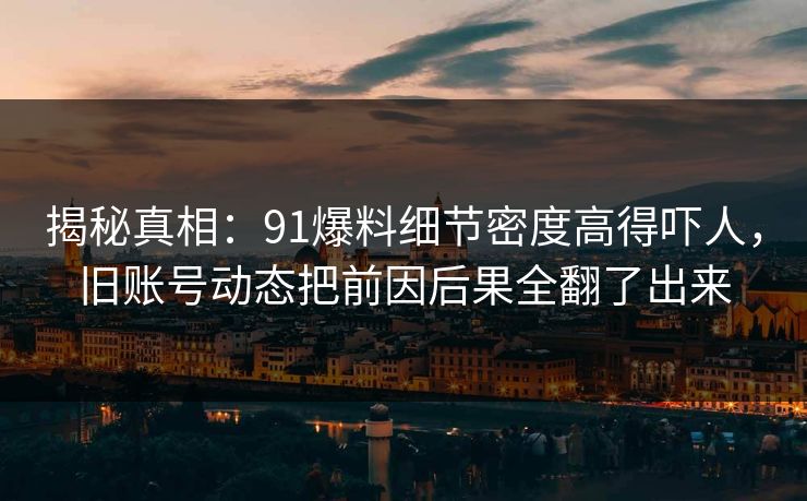 揭秘真相：91爆料细节密度高得吓人，旧账号动态把前因后果全翻了出来
