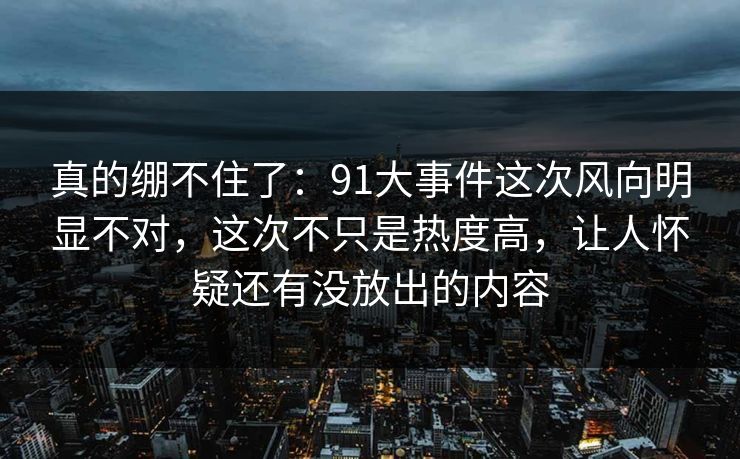 真的绷不住了：91大事件这次风向明显不对，这次不只是热度高，让人怀疑还有没放出的内容